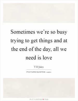 Sometimes we’re so busy trying to get things and at the end of the day, all we need is love Picture Quote #1
