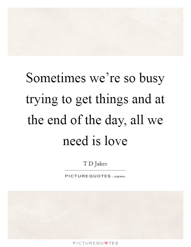 Sometimes we're so busy trying to get things and at the end of the day, all we need is love Picture Quote #1