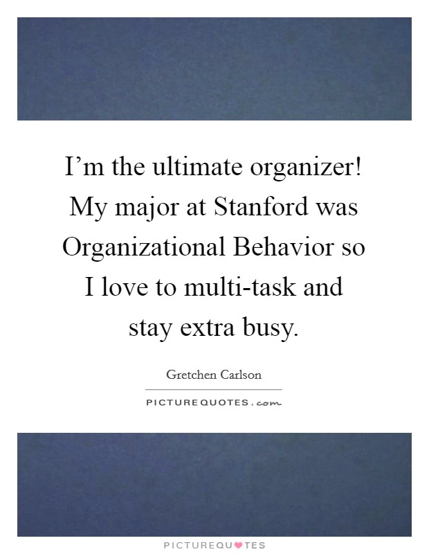I'm the ultimate organizer! My major at Stanford was Organizational Behavior so I love to multi-task and stay extra busy. Picture Quote #1