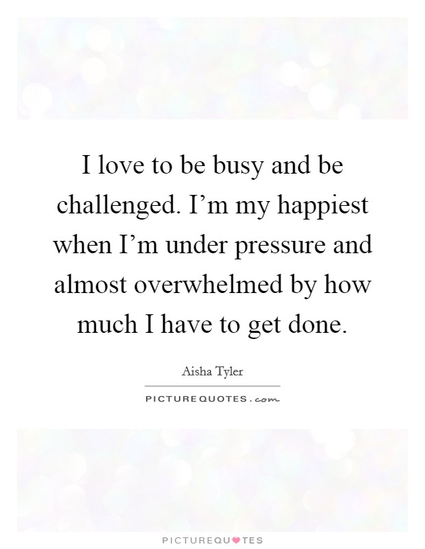 I love to be busy and be challenged. I'm my happiest when I'm under pressure and almost overwhelmed by how much I have to get done. Picture Quote #1