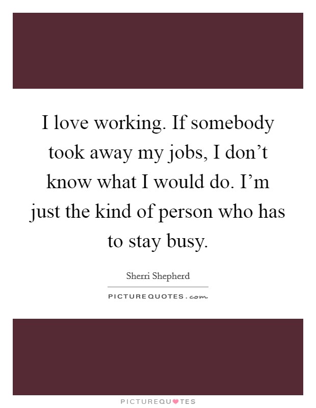 I love working. If somebody took away my jobs, I don’t know what I would do. I’m just the kind of person who has to stay busy Picture Quote #1