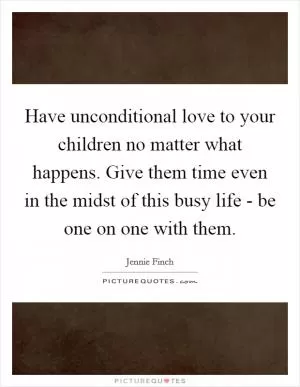 Have unconditional love to your children no matter what happens. Give them time even in the midst of this busy life - be one on one with them Picture Quote #1