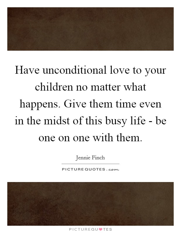 Have unconditional love to your children no matter what happens. Give them time even in the midst of this busy life - be one on one with them. Picture Quote #1