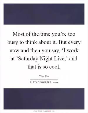 Most of the time you’re too busy to think about it. But every now and then you say, ‘I work at ‘Saturday Night Live,’ and that is so cool Picture Quote #1