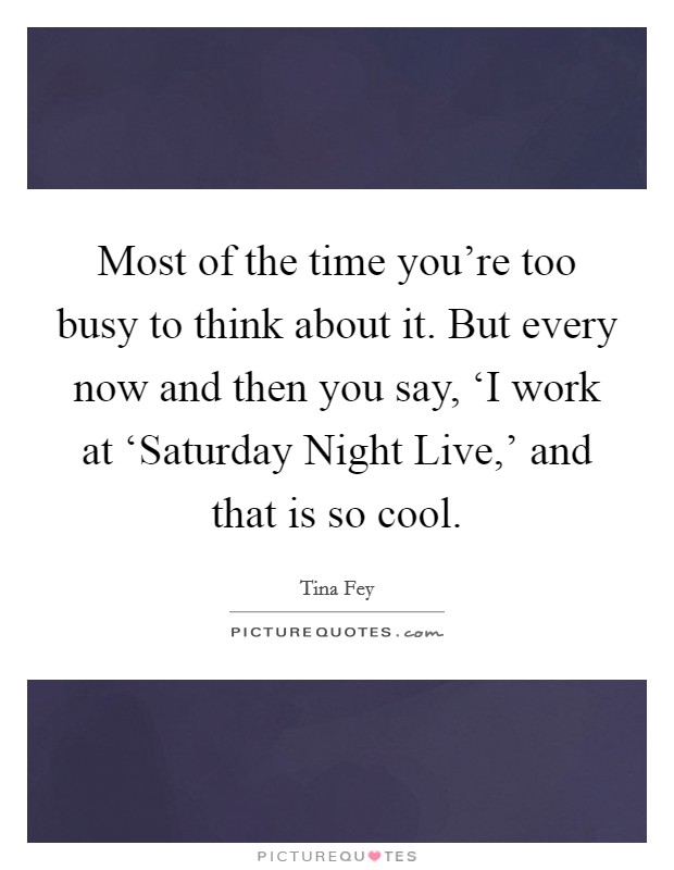 Most of the time you're too busy to think about it. But every now and then you say, ‘I work at ‘Saturday Night Live,' and that is so cool. Picture Quote #1
