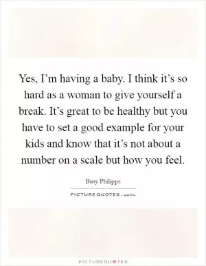 Yes, I’m having a baby. I think it’s so hard as a woman to give yourself a break. It’s great to be healthy but you have to set a good example for your kids and know that it’s not about a number on a scale but how you feel Picture Quote #1