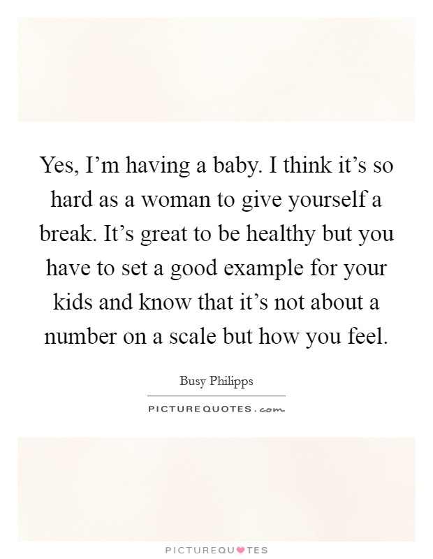 Yes, I'm having a baby. I think it's so hard as a woman to give yourself a break. It's great to be healthy but you have to set a good example for your kids and know that it's not about a number on a scale but how you feel. Picture Quote #1