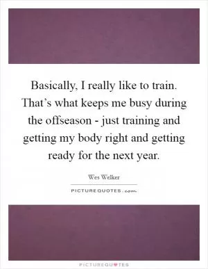 Basically, I really like to train. That’s what keeps me busy during the offseason - just training and getting my body right and getting ready for the next year Picture Quote #1