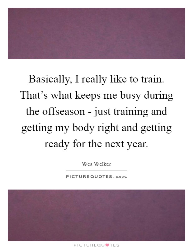 Basically, I really like to train. That's what keeps me busy during the offseason - just training and getting my body right and getting ready for the next year. Picture Quote #1