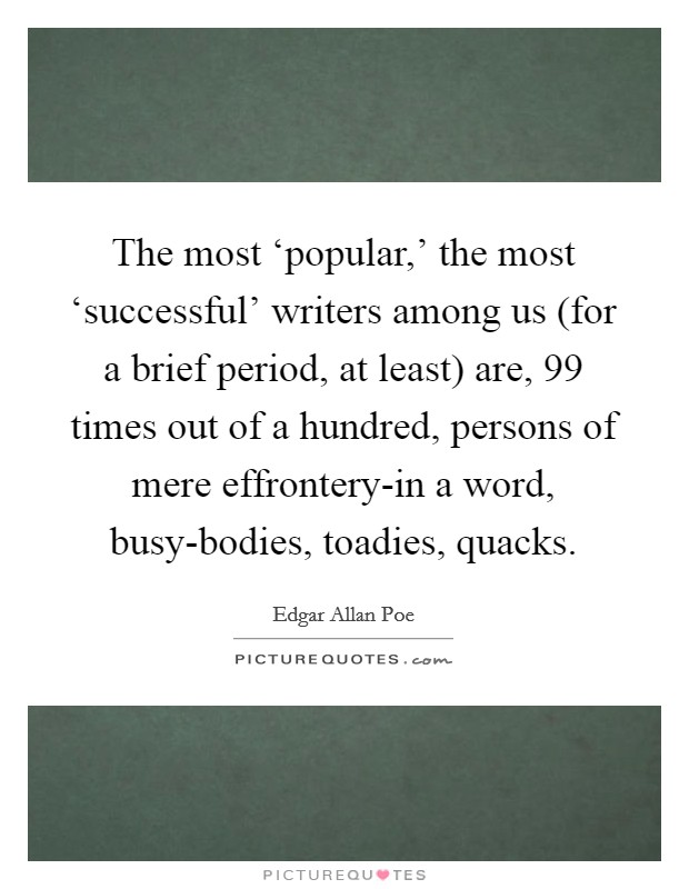 The most ‘popular,' the most ‘successful' writers among us (for a brief period, at least) are, 99 times out of a hundred, persons of mere effrontery-in a word, busy-bodies, toadies, quacks. Picture Quote #1