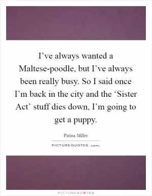I’ve always wanted a Maltese-poodle, but I’ve always been really busy. So I said once I’m back in the city and the ‘Sister Act’ stuff dies down, I’m going to get a puppy Picture Quote #1