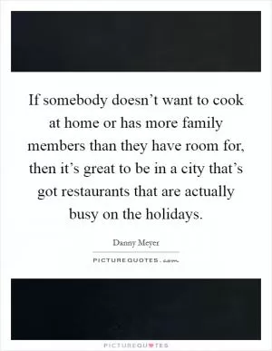 If somebody doesn’t want to cook at home or has more family members than they have room for, then it’s great to be in a city that’s got restaurants that are actually busy on the holidays Picture Quote #1