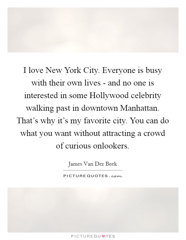 I love New York City. Everyone is busy with their own lives - and no one is interested in some Hollywood celebrity walking past in downtown Manhattan. That's why it's my favorite city. You can do what you want without attracting a crowd of curious onlookers. Picture Quote #1