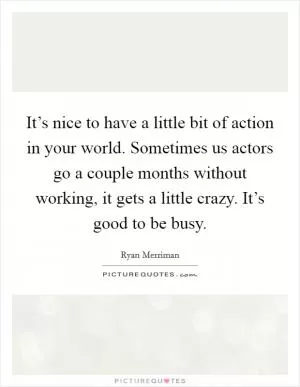 It’s nice to have a little bit of action in your world. Sometimes us actors go a couple months without working, it gets a little crazy. It’s good to be busy Picture Quote #1
