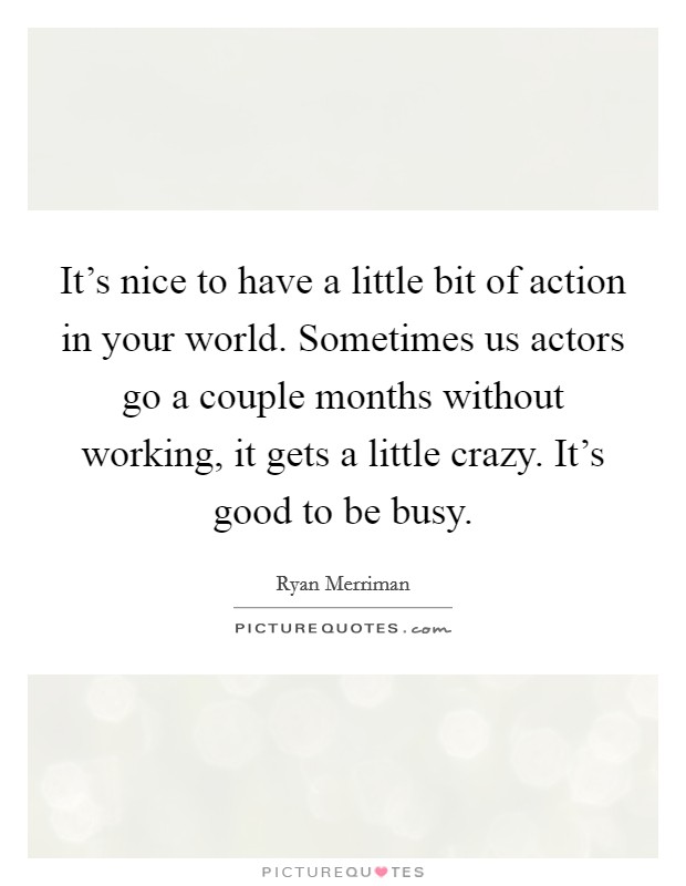 It's nice to have a little bit of action in your world. Sometimes us actors go a couple months without working, it gets a little crazy. It's good to be busy. Picture Quote #1
