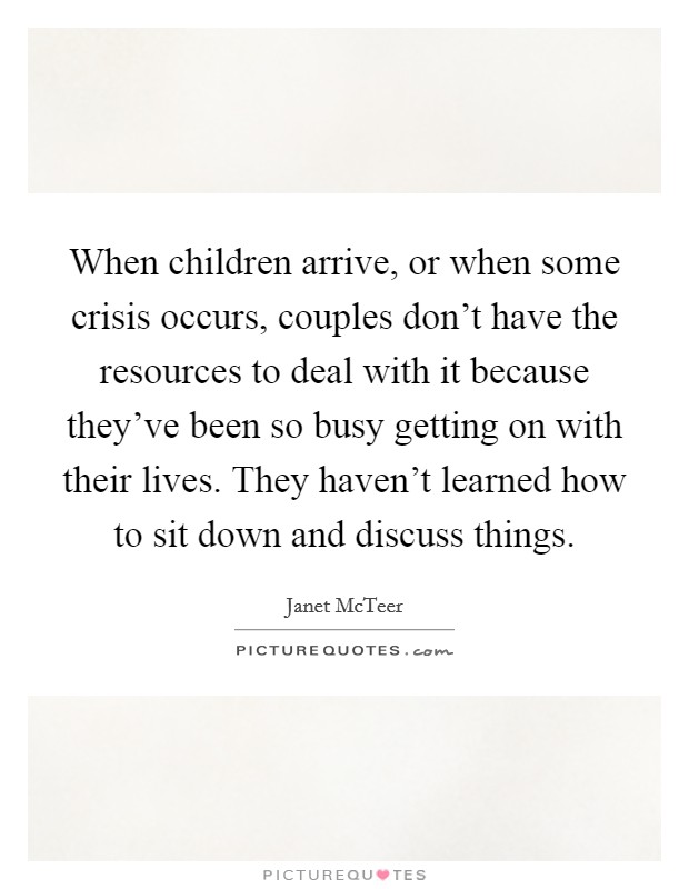 When children arrive, or when some crisis occurs, couples don't have the resources to deal with it because they've been so busy getting on with their lives. They haven't learned how to sit down and discuss things. Picture Quote #1