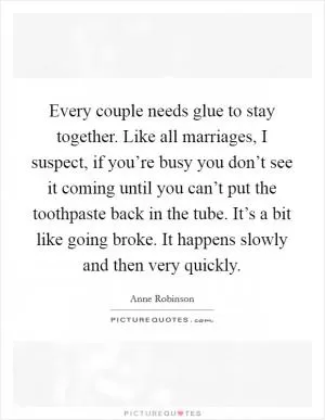 Every couple needs glue to stay together. Like all marriages, I suspect, if you’re busy you don’t see it coming until you can’t put the toothpaste back in the tube. It’s a bit like going broke. It happens slowly and then very quickly Picture Quote #1