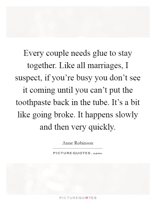 Every couple needs glue to stay together. Like all marriages, I suspect, if you're busy you don't see it coming until you can't put the toothpaste back in the tube. It's a bit like going broke. It happens slowly and then very quickly. Picture Quote #1