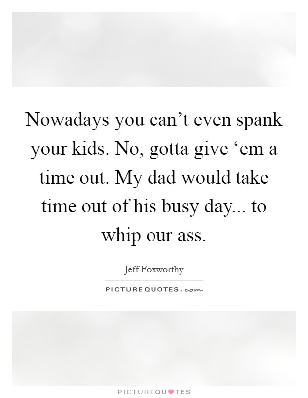 Nowadays you can't even spank your kids. No, gotta give ‘em a time out. My dad would take time out of his busy day... to whip our ass. Picture Quote #1