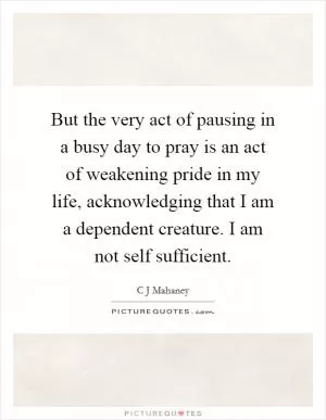 But the very act of pausing in a busy day to pray is an act of weakening pride in my life, acknowledging that I am a dependent creature. I am not self sufficient Picture Quote #1