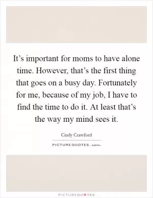 It’s important for moms to have alone time. However, that’s the first thing that goes on a busy day. Fortunately for me, because of my job, I have to find the time to do it. At least that’s the way my mind sees it Picture Quote #1