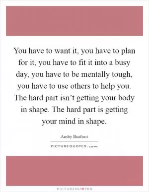 You have to want it, you have to plan for it, you have to fit it into a busy day, you have to be mentally tough, you have to use others to help you. The hard part isn’t getting your body in shape. The hard part is getting your mind in shape Picture Quote #1