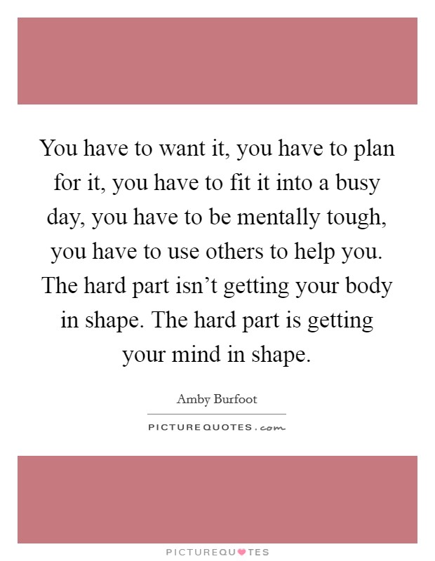 You have to want it, you have to plan for it, you have to fit it into a busy day, you have to be mentally tough, you have to use others to help you. The hard part isn't getting your body in shape. The hard part is getting your mind in shape. Picture Quote #1
