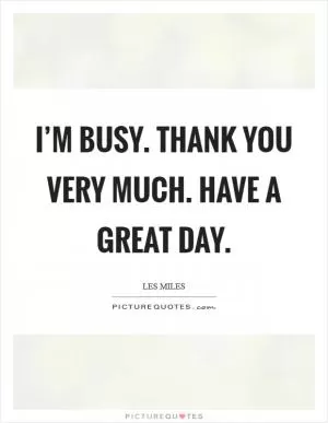 I’m busy. Thank you very much. Have a great day Picture Quote #1
