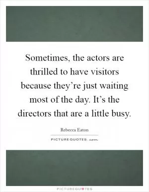 Sometimes, the actors are thrilled to have visitors because they’re just waiting most of the day. It’s the directors that are a little busy Picture Quote #1