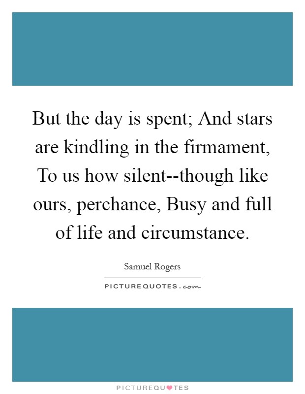 But the day is spent; And stars are kindling in the firmament, To us how silent--though like ours, perchance, Busy and full of life and circumstance. Picture Quote #1