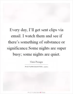 Every day, I’ll get sent clips via email. I watch them and see if there’s something of substance or significance.Some nights are super busy; some nights are quiet Picture Quote #1