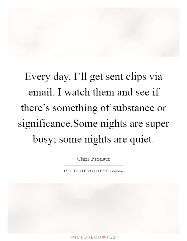 Every day, I'll get sent clips via email. I watch them and see if there's something of substance or significance.Some nights are super busy; some nights are quiet. Picture Quote #1