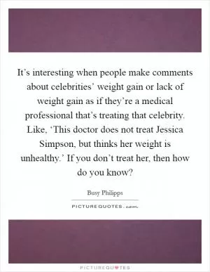 It’s interesting when people make comments about celebrities’ weight gain or lack of weight gain as if they’re a medical professional that’s treating that celebrity. Like, ‘This doctor does not treat Jessica Simpson, but thinks her weight is unhealthy.’ If you don’t treat her, then how do you know? Picture Quote #1