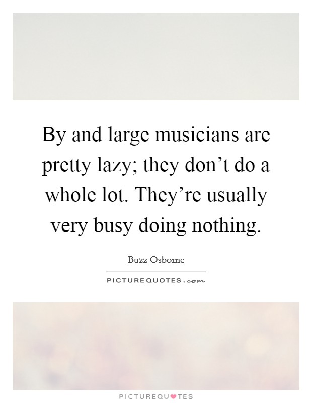 By and large musicians are pretty lazy; they don't do a whole lot. They're usually very busy doing nothing. Picture Quote #1