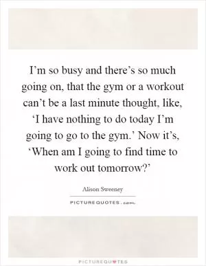 I’m so busy and there’s so much going on, that the gym or a workout can’t be a last minute thought, like, ‘I have nothing to do today I’m going to go to the gym.’ Now it’s, ‘When am I going to find time to work out tomorrow?’ Picture Quote #1