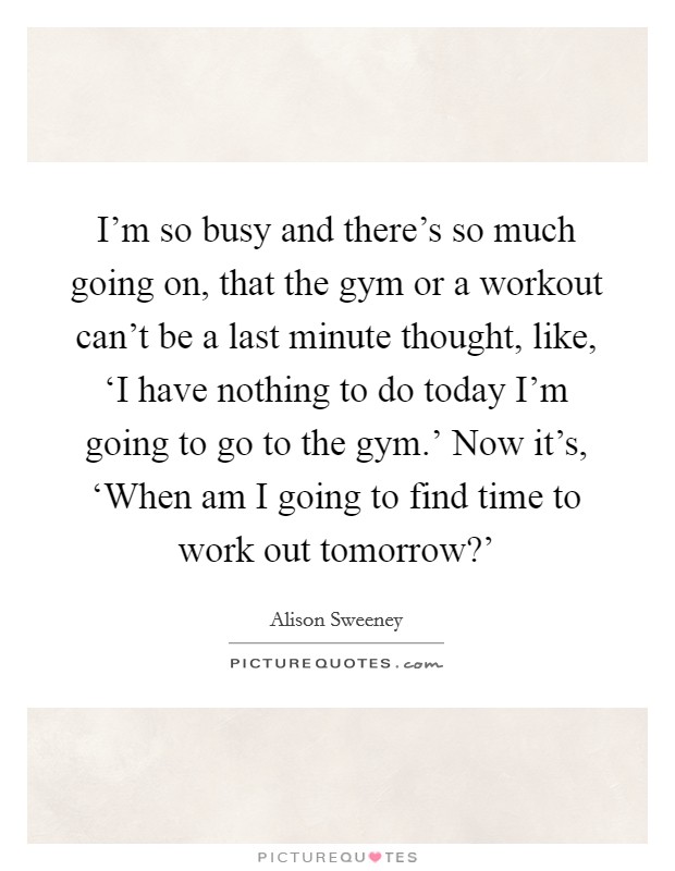 I'm so busy and there's so much going on, that the gym or a workout can't be a last minute thought, like, ‘I have nothing to do today I'm going to go to the gym.' Now it's, ‘When am I going to find time to work out tomorrow?' Picture Quote #1