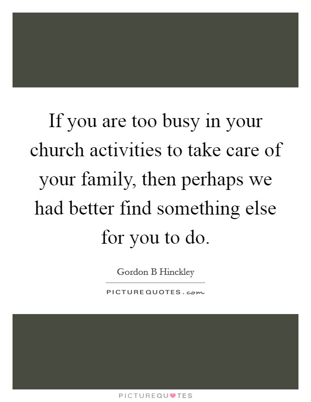 If you are too busy in your church activities to take care of your family, then perhaps we had better find something else for you to do. Picture Quote #1