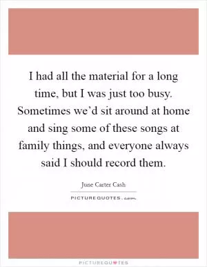 I had all the material for a long time, but I was just too busy. Sometimes we’d sit around at home and sing some of these songs at family things, and everyone always said I should record them Picture Quote #1