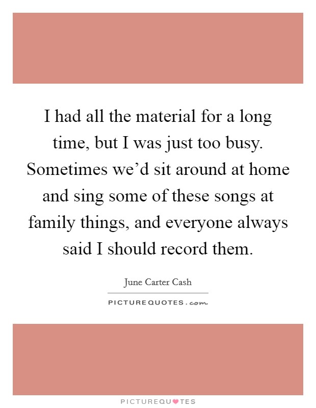 I had all the material for a long time, but I was just too busy. Sometimes we'd sit around at home and sing some of these songs at family things, and everyone always said I should record them. Picture Quote #1