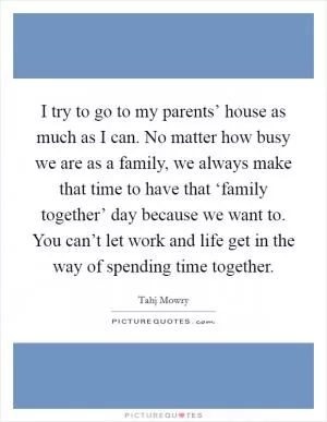 I try to go to my parents’ house as much as I can. No matter how busy we are as a family, we always make that time to have that ‘family together’ day because we want to. You can’t let work and life get in the way of spending time together Picture Quote #1