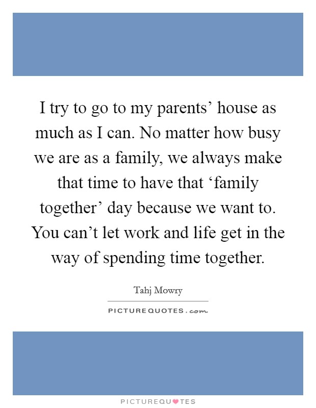 I try to go to my parents' house as much as I can. No matter how busy we are as a family, we always make that time to have that ‘family together' day because we want to. You can't let work and life get in the way of spending time together. Picture Quote #1