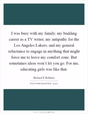 I was busy with my family, my budding career as a TV writer, my antipathy for the Los Angeles Lakers, and my general reluctance to engage in anything that might force me to leave my comfort zone. But sometimes ideas won’t let you go. For me, educating girls was like that Picture Quote #1
