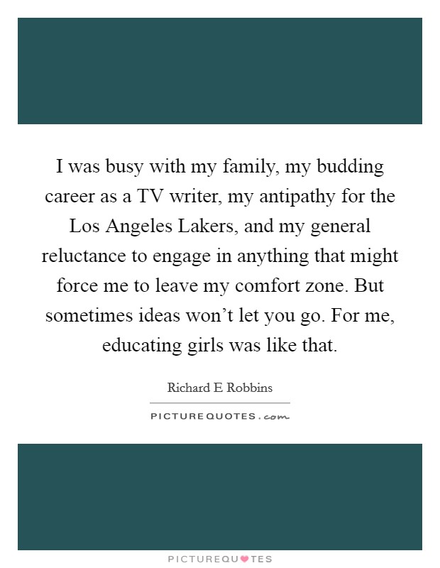 I was busy with my family, my budding career as a TV writer, my antipathy for the Los Angeles Lakers, and my general reluctance to engage in anything that might force me to leave my comfort zone. But sometimes ideas won't let you go. For me, educating girls was like that. Picture Quote #1
