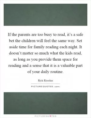If the parents are too busy to read, it’s a safe bet the children will feel the same way. Set aside time for family reading each night. It doesn’t matter so much what the kids read, as long as you provide them space for reading and a sense that it is a valuable part of your daily routine Picture Quote #1