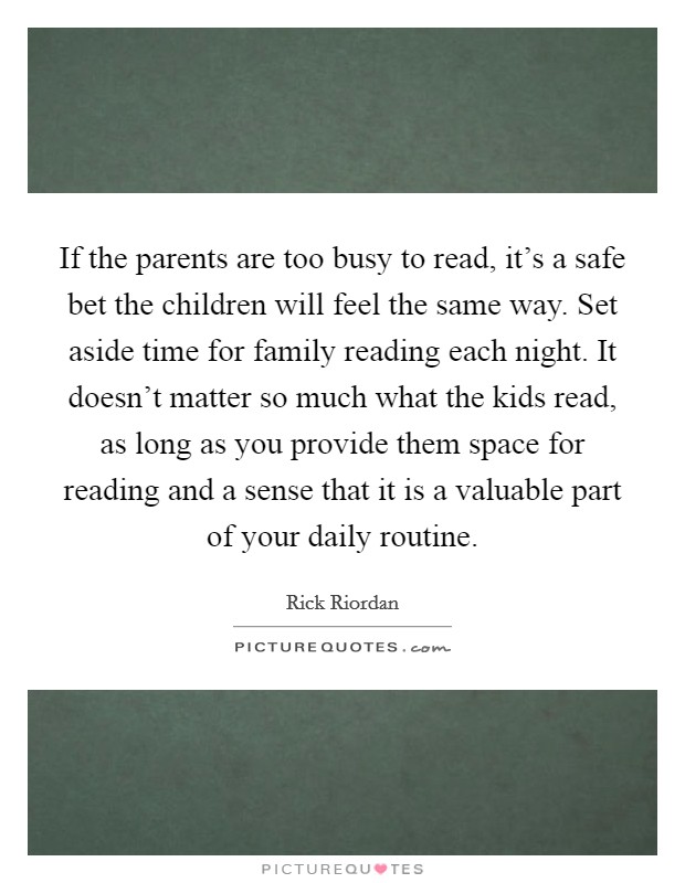 If the parents are too busy to read, it's a safe bet the children will feel the same way. Set aside time for family reading each night. It doesn't matter so much what the kids read, as long as you provide them space for reading and a sense that it is a valuable part of your daily routine. Picture Quote #1
