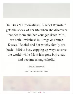 In ‘Bras and Broomsticks,’ Rachel Weinstein gets the shock of her life when she discovers that her mom and her younger sister, Miri, are both... witches! In ‘Frogs and French Kisses,’ Rachel and her witchy family are back - Miri is busy zapping up ways to save the world, while Mom has gone boy crazy and become a magicaholic Picture Quote #1