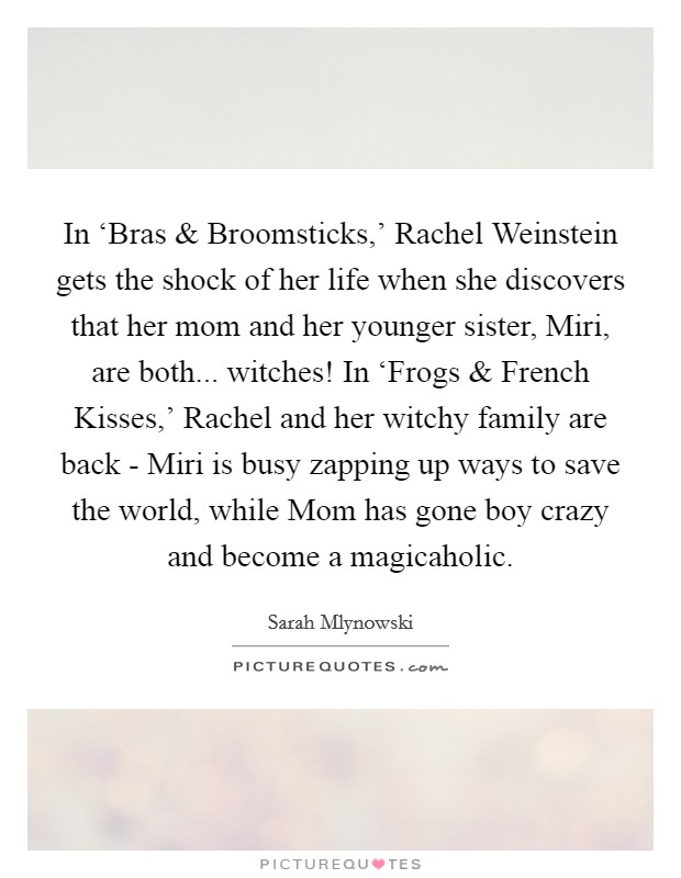 In ‘Bras and Broomsticks,' Rachel Weinstein gets the shock of her life when she discovers that her mom and her younger sister, Miri, are both... witches! In ‘Frogs and French Kisses,' Rachel and her witchy family are back - Miri is busy zapping up ways to save the world, while Mom has gone boy crazy and become a magicaholic. Picture Quote #1