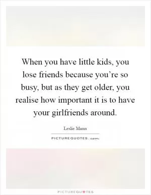 When you have little kids, you lose friends because you’re so busy, but as they get older, you realise how important it is to have your girlfriends around Picture Quote #1