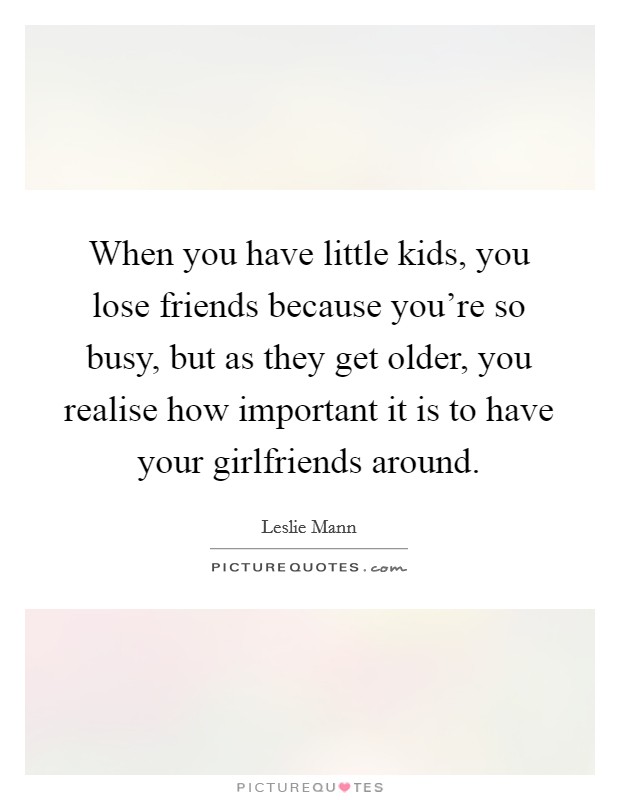 When you have little kids, you lose friends because you're so busy, but as they get older, you realise how important it is to have your girlfriends around. Picture Quote #1