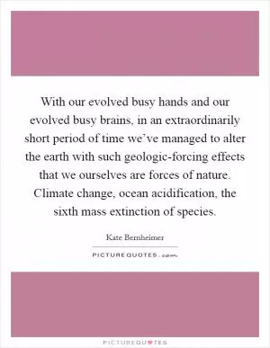 With our evolved busy hands and our evolved busy brains, in an extraordinarily short period of time we’ve managed to alter the earth with such geologic-forcing effects that we ourselves are forces of nature. Climate change, ocean acidification, the sixth mass extinction of species Picture Quote #1